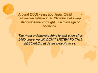 Around 2,000 years ago Jesus Christ  - whom we believe in as Christians of every denomination - brought us a message of salvation.   The most unfortunate thing is that even after 2000 years we still DON’T LISTEN TO THIS MESSAGE that Jesus brought to us.  