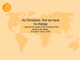 As Christians, first we have to change … and be the cause of the change of this world to the better.  IT’S NOT TOO LATE!! 