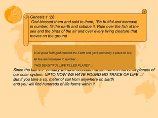 Since the late 20 th  Century we have searched for life forms in the other planets of our solar system. UPTO NOW WE HAVE FOUND NO TRACE OF LIFE…! But if you take a sq. meter of soil from anywhere on Earth and you will find hundreds of life forms within it. In all good faith god created the Earth and gave humanity a place to live, let live and increase in number… THIS BEAUTIFUL LIFE FILLED PLANET…  Genesis 1 :28  God blessed them and said to them, "Be fruitful and increase in number; fill the earth and subdue it. Rule over the fish of the sea and the birds of the air and over every living creature that moves on the ground 