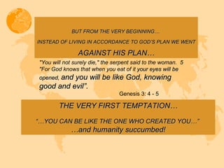 BUT FROM THE VERY BEGINNING…  INSTEAD OF LIVING IN ACCORDANCE TO GOD’S PLAN WE WENT   AGAINST HIS PLAN… "You will not surely die," the serpent said to the woman.  5 "For God knows that when you eat of it  your eyes will be opened,  and you will be like God, knowing good and evil”. Genesis 3: 4 - 5 THE VERY FIRST TEMPTATION… “… YOU CAN BE LIKE THE ONE WHO CREATED YOU…”  … and humanity succumbed! 