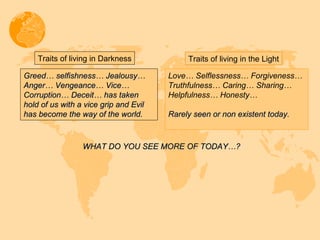 Greed… selfishness… Jealousy… Anger… Vengeance… Vice… Corruption… Deceit… has taken hold of us with a vice grip and Evil has become the way of the world.  Traits of living in Darkness Traits of living in the Light Love… Selflessness… Forgiveness…  Truthfulness… Caring… Sharing… Helpfulness… Honesty… Rarely seen or non existent today. WHAT DO YOU SEE MORE OF TODAY…? 