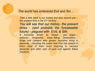 The world has embraced Evil and Sin… Take a look back to our history and also around you – this present time in the 21 st  century… You will see that our history, the present times - (and probably the foreseeable future) - plagued with  EVIL & SIN.  A humanity driven by Greed… war…anger… jealousy… vengeance… mass killing... Debauchery… Kings and Leaders who govern countries living in depravity…misusing the power that God has placed in them…most of them even resorting to carryout genocide and other acts of pure evil against fellow mankind. 