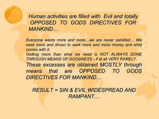 Everyone wants more and more…we are never satisfied… We seek more and driven to seek more and more money and what comes with it.  Getting more than what we need is NOT ALWAYS DONE THROUGH MEANS OF GOODNESS - if at all VE RY RARELY. These excesses are obtained MOSTLY through means that are OPPOSED TO GODS DIRECTIVES FOR MANKIND…  RESULT = SIN & EVIL WIDESPREAD AND RAMPANT… Human activities are filled with  Evil and totally  OPPOSED TO GODS DIRECTIVES FOR MANKIND…  