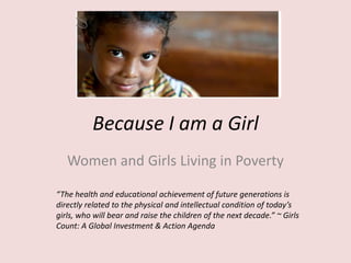 Because I am a Girl
Women and Girls Living in Poverty
“The health and educational achievement of future generations is
directly related to the physical and intellectual condition of today’s
girls, who will bear and raise the children of the next decade.” ~ Girls
Count: A Global Investment & Action Agenda
 