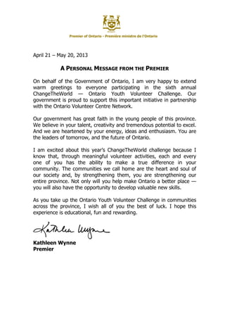 Premier of Ontario - Première ministre de l’Ontario
April 21 – May 20, 2013
A PERSONAL MESSAGE FROM THE PREMIER
On behalf of the Government of Ontario, I am very happy to extend
warm greetings to everyone participating in the sixth annual
ChangeTheWorld — Ontario Youth Volunteer Challenge. Our
government is proud to support this important initiative in partnership
with the Ontario Volunteer Centre Network.
Our government has great faith in the young people of this province.
We believe in your talent, creativity and tremendous potential to excel.
And we are heartened by your energy, ideas and enthusiasm. You are
the leaders of tomorrow, and the future of Ontario.
I am excited about this year’s ChangeTheWorld challenge because I
know that, through meaningful volunteer activities, each and every
one of you has the ability to make a true difference in your
community. The communities we call home are the heart and soul of
our society and, by strengthening them, you are strengthening our
entire province. Not only will you help make Ontario a better place —
you will also have the opportunity to develop valuable new skills.
As you take up the Ontario Youth Volunteer Challenge in communities
across the province, I wish all of you the best of luck. I hope this
experience is educational, fun and rewarding.
Kathleen Wynne
Premier
 
