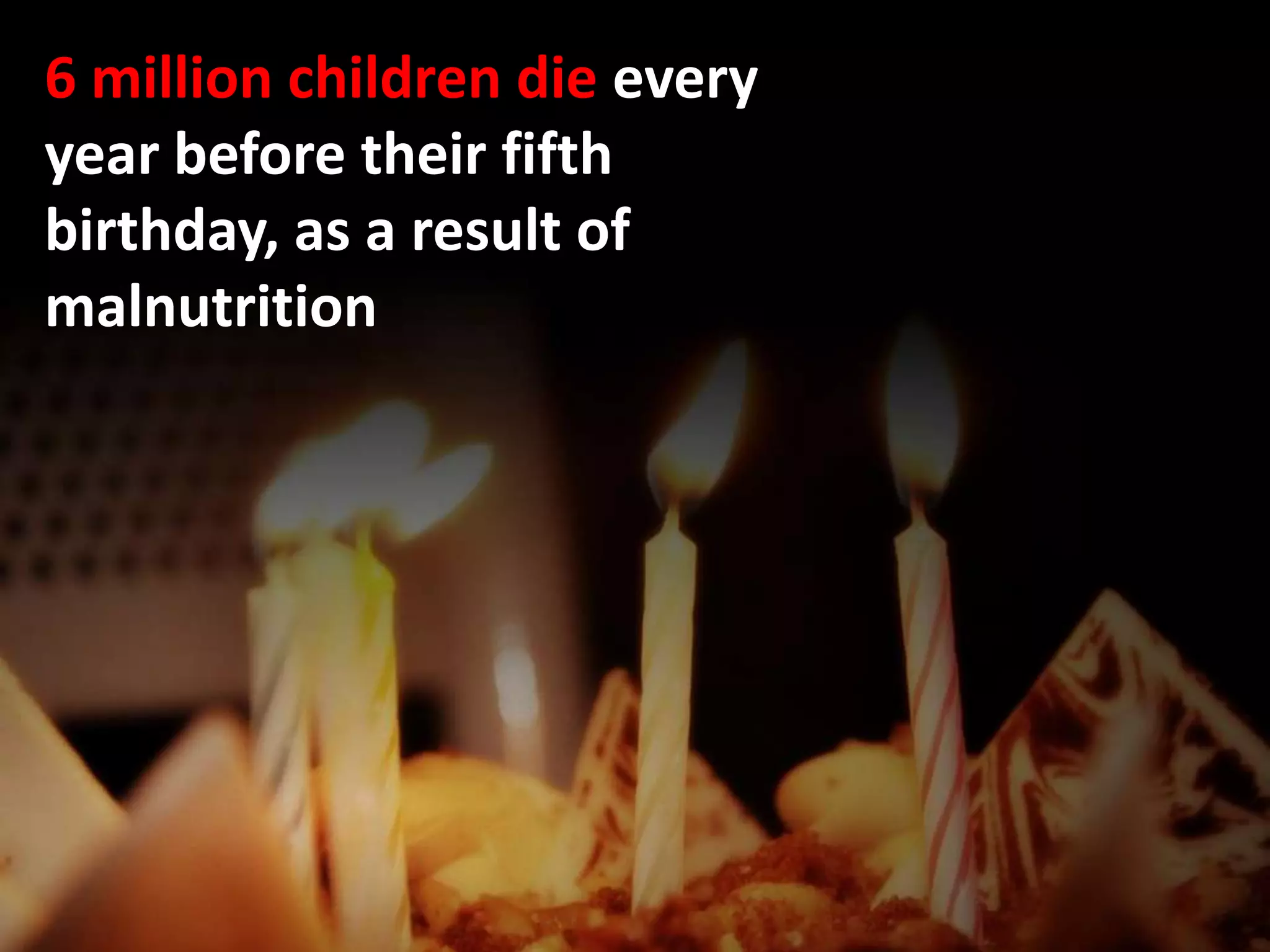 6 million children die every
year before their fifth
birthday, as a result of
malnutrition
 