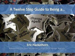 A Twelve Step Guide to Being a… Eric Hackathorn Adapted from Don Jacobson’s “Tips for Change Agents” http://govleaders.org/change_agents.htm 