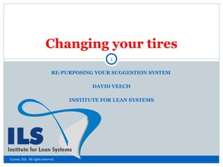 RE-PURPOSING YOUR SUGGESTION SYSTEM  DAVID VEECH INSTITUTE FOR LEAN SYSTEMS Changing your tires ©2009, ILS.  All rights reserved. 