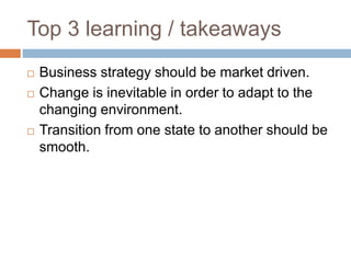 Top 3 learning / takeaways
 Business strategy should be market driven.
 Change is inevitable in order to adapt to the
changing environment.
 Transition from one state to another should be
smooth.
 
