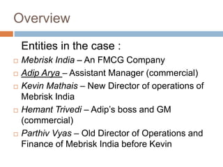 Overview
Entities in the case :
 Mebrisk India – An FMCG Company
 Adip Arya – Assistant Manager (commercial)
 Kevin Mathais – New Director of operations of
Mebrisk India
 Hemant Trivedi – Adip’s boss and GM
(commercial)
 Parthiv Vyas – Old Director of Operations and
Finance of Mebrisk India before Kevin
 