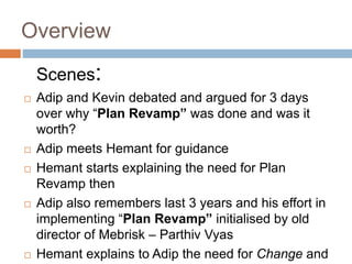 Overview
Scenes:
 Adip and Kevin debated and argued for 3 days
over why “Plan Revamp” was done and was it
worth?
 Adip meets Hemant for guidance
 Hemant starts explaining the need for Plan
Revamp then
 Adip also remembers last 3 years and his effort in
implementing “Plan Revamp” initialised by old
director of Mebrisk – Parthiv Vyas
 Hemant explains to Adip the need for Change and
 