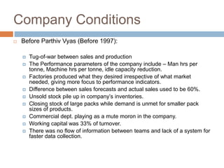 Company Conditions
 Before Parthiv Vyas (Before 1997):
 Tug-of-war between sales and production
 The Performance parameters of the company include – Man hrs per
tonne, Machine hrs per tonne, idle capacity reduction.
 Factories produced what they desired irrespective of what market
needed, giving more focus to performance indicators.
 Difference between sales forecasts and actual sales used to be 60%.
 Unsold stock pile up in company’s inventories.
 Closing stock of large packs while demand is unmet for smaller pack
sizes of products.
 Commercial dept. playing as a mute moron in the company.
 Working capital was 33% of turnover.
 There was no flow of information between teams and lack of a system for
faster data collection.
 