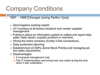 Company Conditions
 1997 – 1999 [Changes during Parthiv Vyas]
 Zero/negative working capital
 JIT inventory at all factory locations and vendor supplied
management
 Putting in place an information system to collect and report daily
sales, daily stocks, supplier positions in real-time.
 Wiring the entire company (Costly V-Sat connections).
 Daily production planning.
 Establishment of ZSPs (Zonal Stock Points) and managing ad-
hoc sales requirement.
 Disadvantages:
 It increased management cost
 The IT implementation and wiring was very costly during the time
when it was undertaken.
 