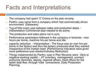 Facts and Interpretations
 The company had spent 17 Crores on the plan revamp
 Parthiv vyas came from a company which had commercially driven
environment (Delaware)
 Tug-of-War every year between sales and production depts. -
Interpretation Commercial dept needed to be active.
 The production and sales plans not in sync
 Performance parameters followed in the company in factories : man
hours per tonne, machine hrs per tonne and idle
 capacity reduction. - Interpretation - The focus was on man hrs per
tonne in the factory and thus the factory produced what they wanted
irrespective of the market need. [Performance indicators were given
more preference over stocks/inventory Reduction]
 Things implemented by Parthiv vyas in Plan Revamp were : Zero or
negative working capital, - JIT inventory management, connect
everyone (factories, depots, regional offices, head office) for the
faster data flow. through VSat connections, Daily Production
Planning.
 