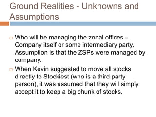 Ground Realities - Unknowns and
Assumptions
 Who will be managing the zonal offices –
Company itself or some intermediary party.
Assumption is that the ZSPs were managed by
company.
 When Kevin suggested to move all stocks
directly to Stockiest (who is a third party
person), it was assumed that they will simply
accept it to keep a big chunk of stocks.
 