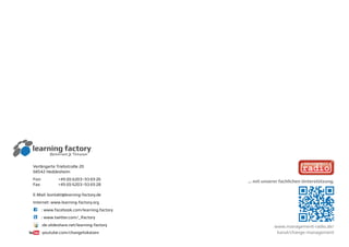 Verlängerte Triebstraße 20
68542 Heddesheim
Fon:	 +49 (0) 6203–93 69 26 	
Fax:	 +49 (0) 6203–93 69 28		
E-Mail: kontakt@learning-factory.de
Internet: www.learning-factory.org
C	 : www.facebook.com/learning.factory
L	 : www.twitter.com/_lfactory
	:de.slideshare.net/learning-factory
	 :youtube.com/changetokaizen
www.management-radio.de/
kanal/change-management
... mit unserer fachlichen Unterstützung.
 
