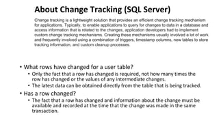About Change Tracking (SQL Server)
• What rows have changed for a user table?
• Only the fact that a row has changed is required, not how many times the
row has changed or the values of any intermediate changes.
• The latest data can be obtained directly from the table that is being tracked.
• Has a row changed?
• The fact that a row has changed and information about the change must be
available and recorded at the time that the change was made in the same
transaction.
Change tracking is a lightweight solution that provides an efficient change tracking mechanism
for applications. Typically, to enable applications to query for changes to data in a database and
access information that is related to the changes, application developers had to implement
custom change tracking mechanisms. Creating these mechanisms usually involved a lot of work
and frequently involved using a combination of triggers, timestamp columns, new tables to store
tracking information, and custom cleanup processes.
 
