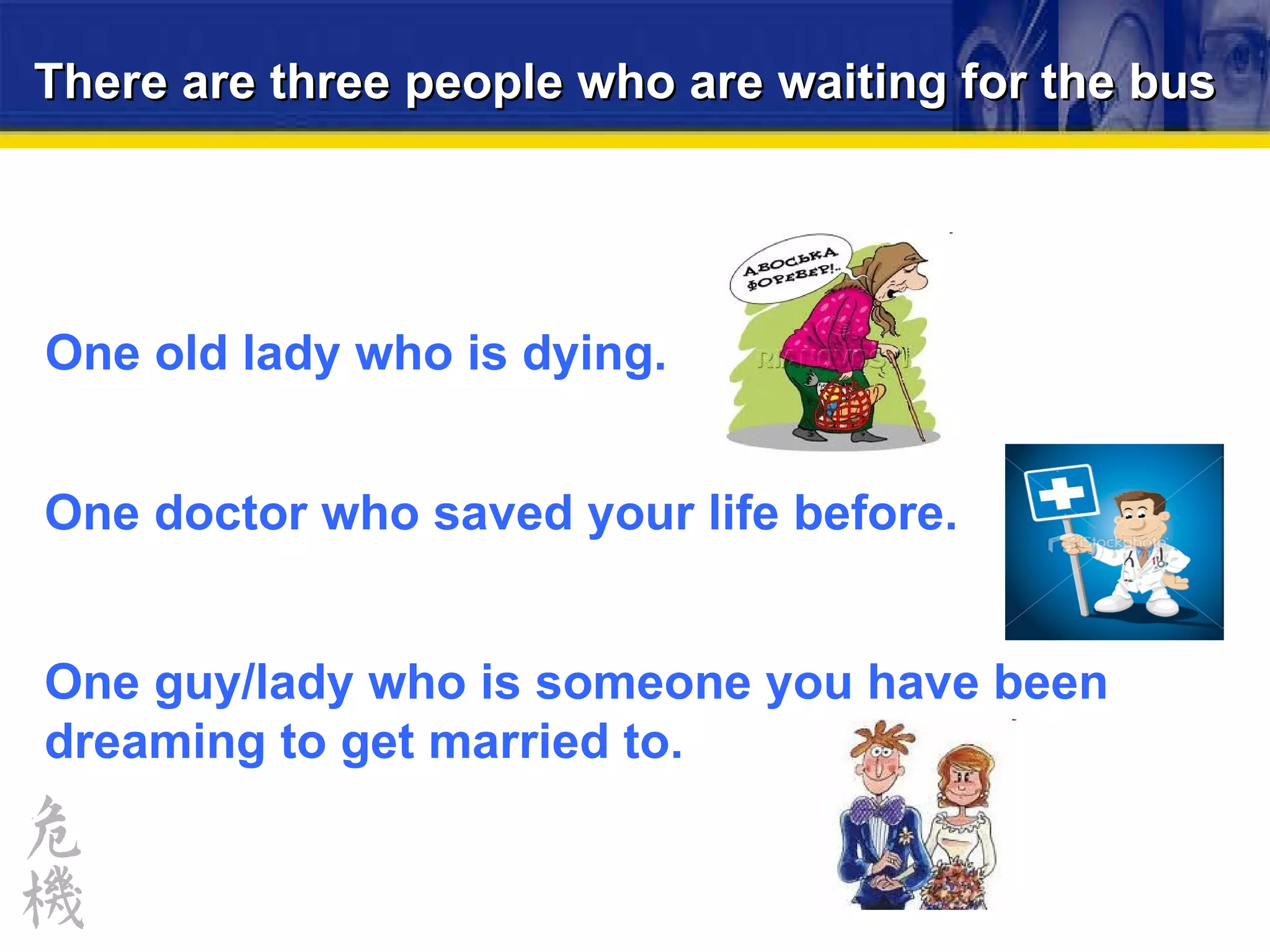 There are three people who are waiting for the bus One doctor who saved your life before. One guy/lady who is someone you have been dreaming to get married to. One old lady who is dying. 