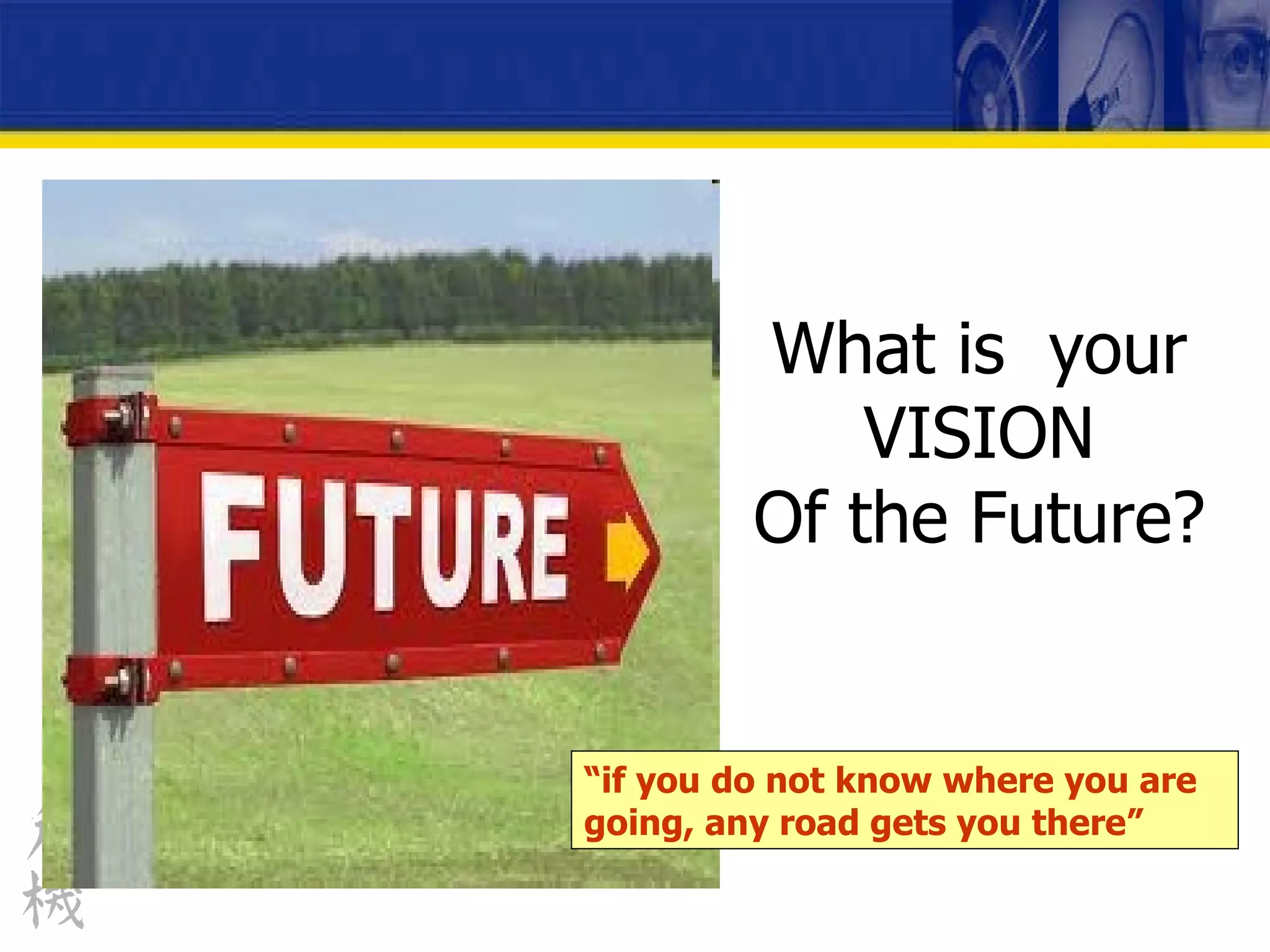 What is  your VISION Of the Future? “ if you do not know where you are going, any road gets you there” 