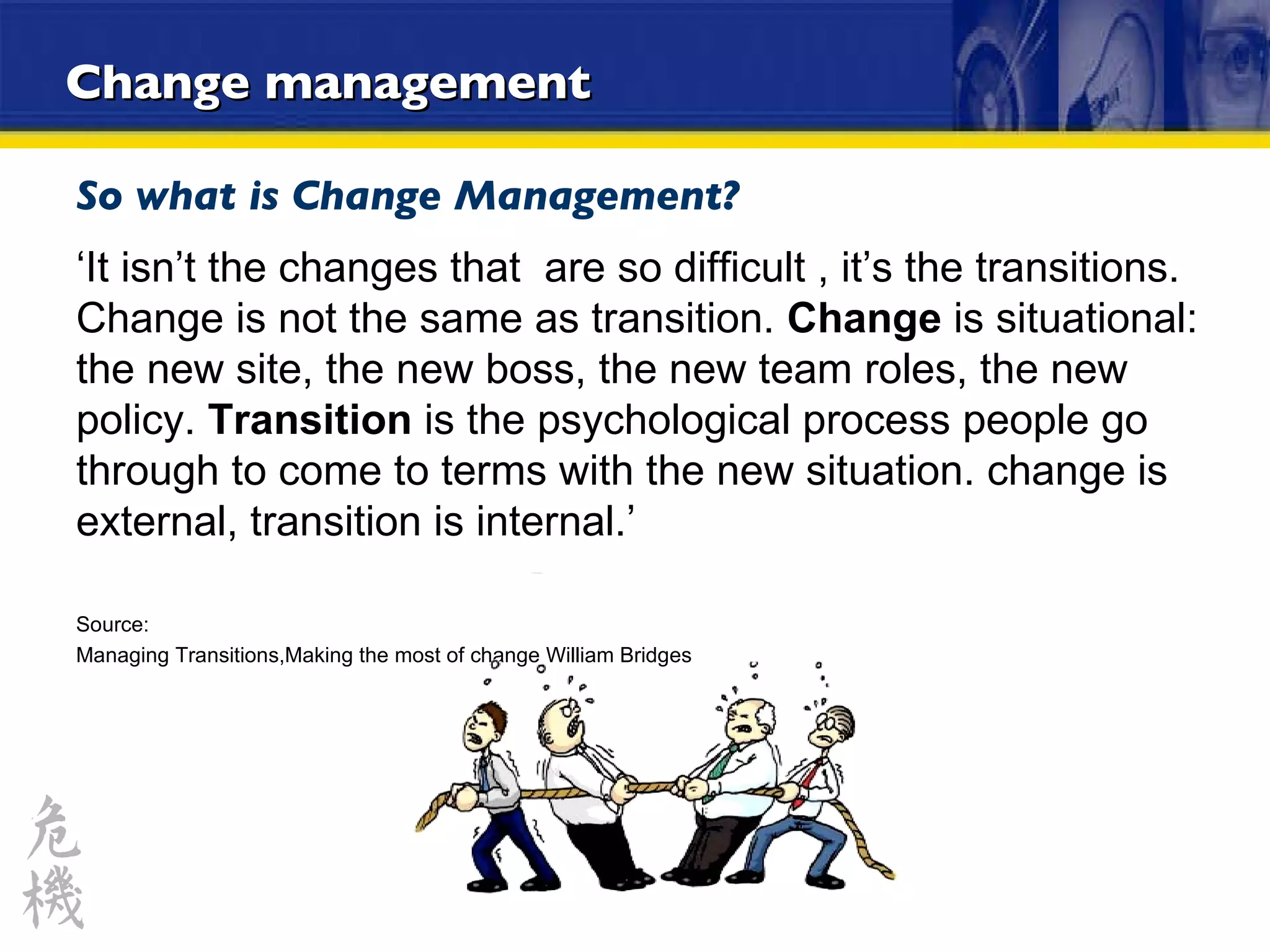 Change management So what is Change Management? ‘ It isn’t the changes that  are so difficult , it’s the transitions. Change is not the same as transition.  Change  is situational: the new site, the new boss, the new team roles, the new policy.  Transition  is the psychological process people go through to come to terms with the new situation. change is external, transition is internal.’ Source: Managing Transitions,Making the most of change William Bridges 