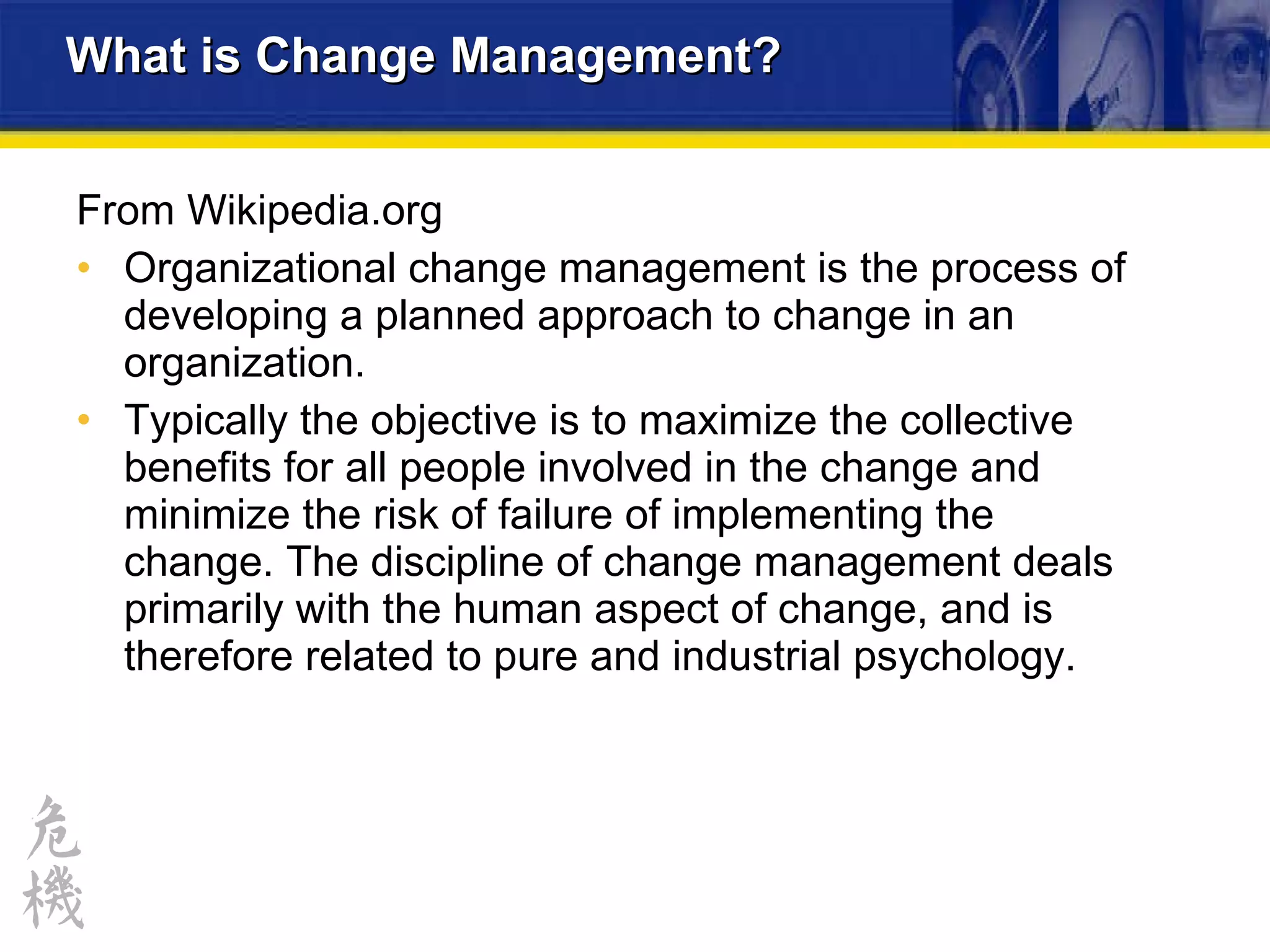 What is Change Management? From  Wikipedia .org Organizational change management is the process of developing a planned approach to change in an organization.  Typically the objective is to maximize the collective benefits for all people involved in the change and minimize the risk of failure of implementing the change. The discipline of change management deals primarily with the human aspect of change, and is therefore related to pure and industrial psychology. 