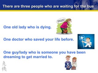 There are three people who are waiting for the bus One doctor who saved your life before. One guy/lady who is someone you have been dreaming to get married to. One old lady who is dying. 
