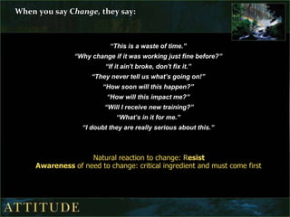 When you say C hange,  they say: “ This is a waste of time.”  “ Why change if it was working just fine before?”  “ If it ain't broke, don't fix it.”  “ They never tell us what’s going on!”  “ How soon will this happen?”  “ How will this impact me?”  “ Will I receive new training?” “ What’s in it for me.”  “ I doubt they are really serious about this.”  Natural reaction to change: R esist Awareness  of need to change: critical ingredient and must come first   