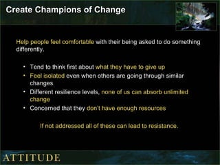 Create Champions of Change Help people feel comfortable  with their being asked to do something differently. Tend to think first about  what they have to give up Feel isolated  even when others are going through similar changes Different resilience levels,  none of us can absorb unlimited change Concerned that they  don’t have enough resources If not addressed all of these can lead to resistance. 
