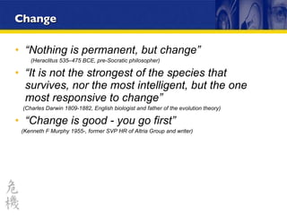 “ Nothing is permanent, but change”  (Heraclitus 535–475 BCE, pre-Socratic philosopher)  “ It is not the strongest of the species that survives, nor the most intelligent, but the one most responsive to change” (Charles Darwin 1809-1882, English biologist and father of the evolution theory) “ Change is good - you go first” (Kenneth F Murphy 1955-, former SVP HR of Altria Group and writer)   Change 