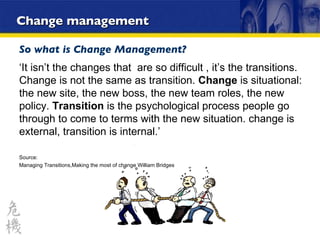 Change management So what is Change Management? ‘ It isn’t the changes that  are so difficult , it’s the transitions. Change is not the same as transition.  Change  is situational: the new site, the new boss, the new team roles, the new policy.  Transition  is the psychological process people go through to come to terms with the new situation. change is external, transition is internal.’ Source: Managing Transitions,Making the most of change William Bridges 