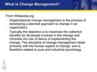 What is Change Management? From  Wikipedia .org Organizational change management is the process of developing a planned approach to change in an organization.  Typically the objective is to maximize the collective benefits for all people involved in the change and minimize the risk of failure of implementing the change. The discipline of change management deals primarily with the human aspect of change, and is therefore related to pure and industrial psychology. 