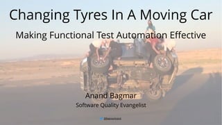 @BagmarAnand 1
Changing Tyres In A Moving Car
Making Functional Test Automation Effective
Anand Bagmar
Software Quality Evangelist
 