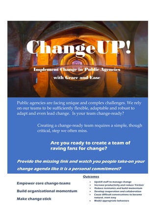 ChangeUP!
Implement Change in Public Agencies
with Grace and Ease
Public agencies are facing unique and complex challenges. We rely
on our teams to be sufficiently flexible, adaptable and robust to
adapt and even lead change. Is your team change-ready?
Creating a change-ready team requires a simple, though
critical, step we often miss.
Are you ready to create a team of
raving fans for change?
Provide the missing link and watch you people take-on your
change agenda like it is a personal commitment?
Outcomes
• Upskill staff to manage change
• Increase productivity and reduce ‘friction’
• Reduce resistance and build momentum
• Develop cooperation and collaboration
• Cause difficult conversations to become
natural, even easy
• Model appropriate behaviors
Bring respect and honour to how people
interact
Empower core change-teams
Build organisational momentum
Make change-stick
 