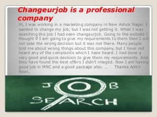 Hi, I was working in a marketing company in New Ashok Nagar. I
wanted to change my job, but I was not getting it. When I was
searching the job I had seen changeurjob. Going to the website I
thought if I am going to give my requirements to them then I will
not take the wrong decision but it was not there. Many people
told me about wrong things about this company, but I have not
heard any of the complaints which I have heard. I had done a
very good and quick decision to give them my requirements. And
they have found the best offers I didn’t imaged. Now I am having
good job in MNC and a good package also. … Thanks Aditri
Patel..
Changeurjob is a professional
company
 