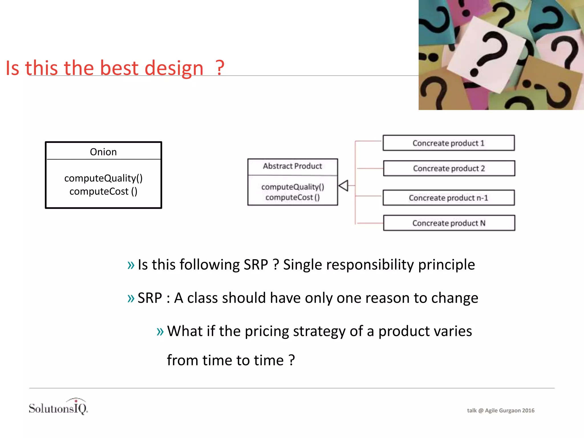 Is this the best design ?
Onion
computeQuality()
computeCost ()
»Is this following SRP ? Single responsibility principle
»SRP : A class should have only one reason to change
»What if the pricing strategy of a product varies
from time to time ?
talk @ Agile Gurgaon 2016
 