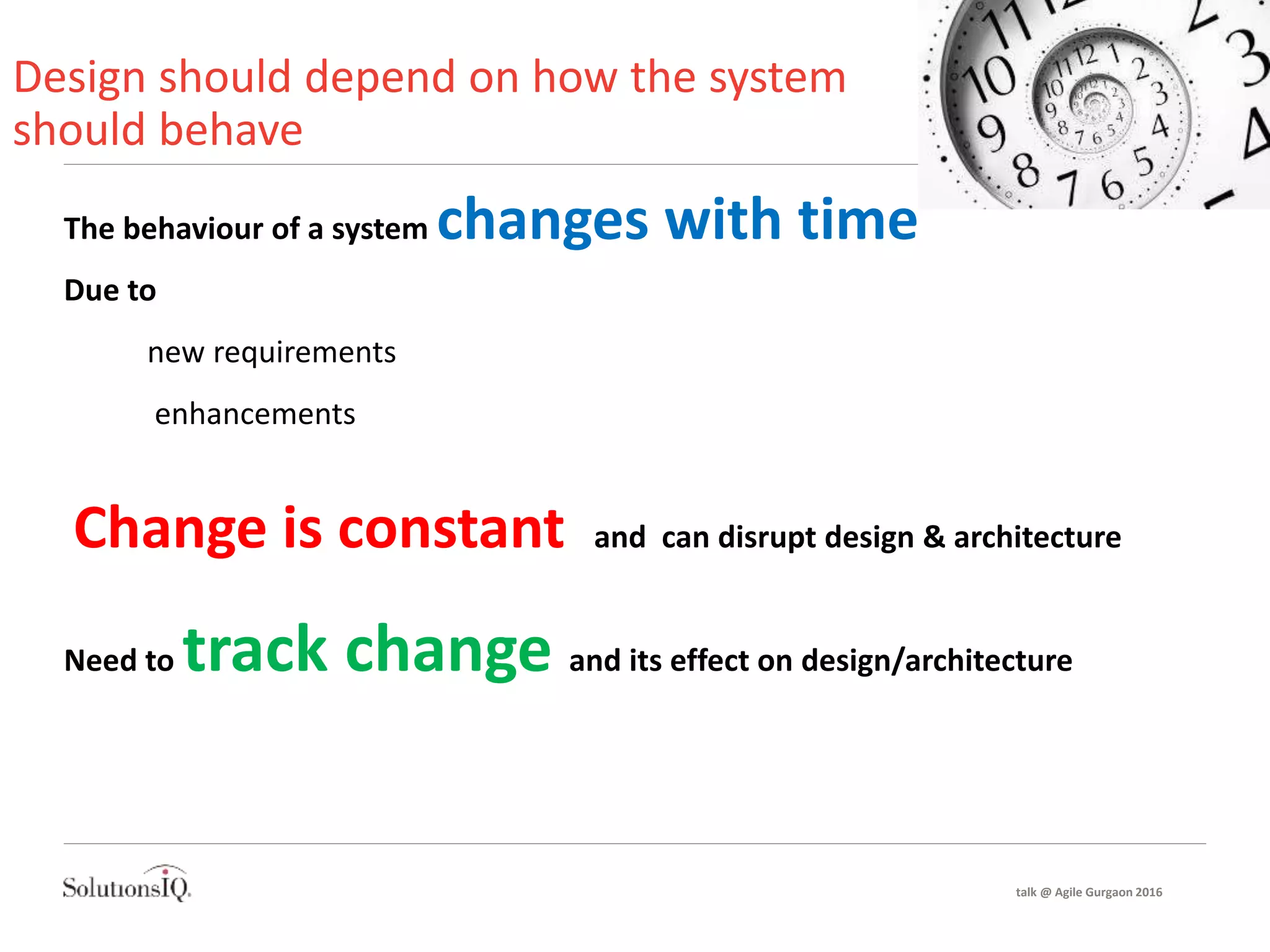Design should depend on how the system
should behave
The behaviour of a system changes with time
Due to
new requirements
enhancements
Change is constant and can disrupt design & architecture
Need to track change and its effect on design/architecture
talk @ Agile Gurgaon 2016
 