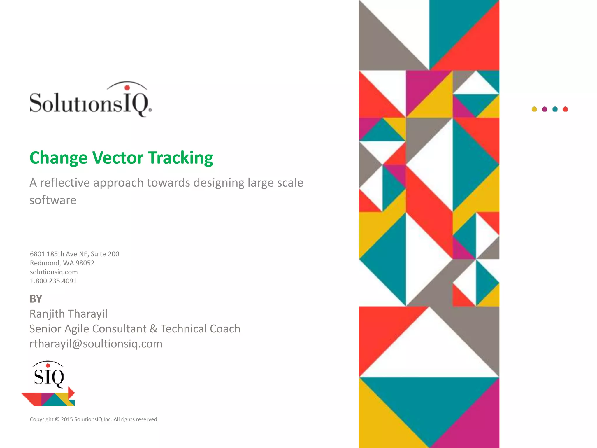 Copyright © 2015 SolutionsIQ Inc. All rights reserved.
6801 185th Ave NE, Suite 200
Redmond, WA 98052
solutionsiq.com
1.800.235.4091
Change Vector Tracking
A reflective approach towards designing large scale
software
BY
Ranjith Tharayil
Senior Agile Consultant & Technical Coach
rtharayil@soultionsiq.com
 