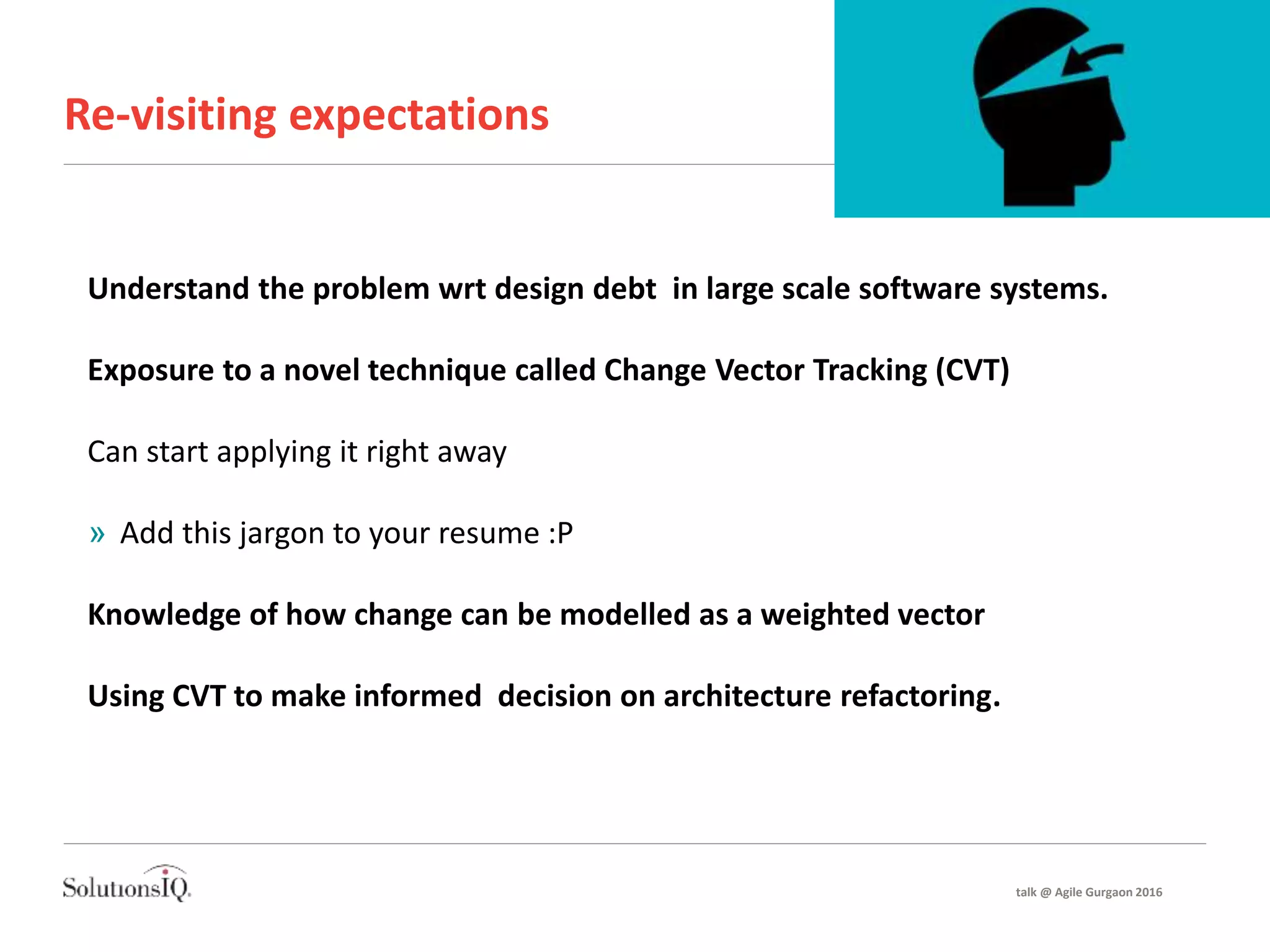 Re-visiting expectations
Understand the problem wrt design debt in large scale software systems.
Exposure to a novel technique called Change Vector Tracking (CVT)
Can start applying it right away
» Add this jargon to your resume :P
Knowledge of how change can be modelled as a weighted vector
Using CVT to make informed decision on architecture refactoring.
talk @ Agile Gurgaon 2016
 