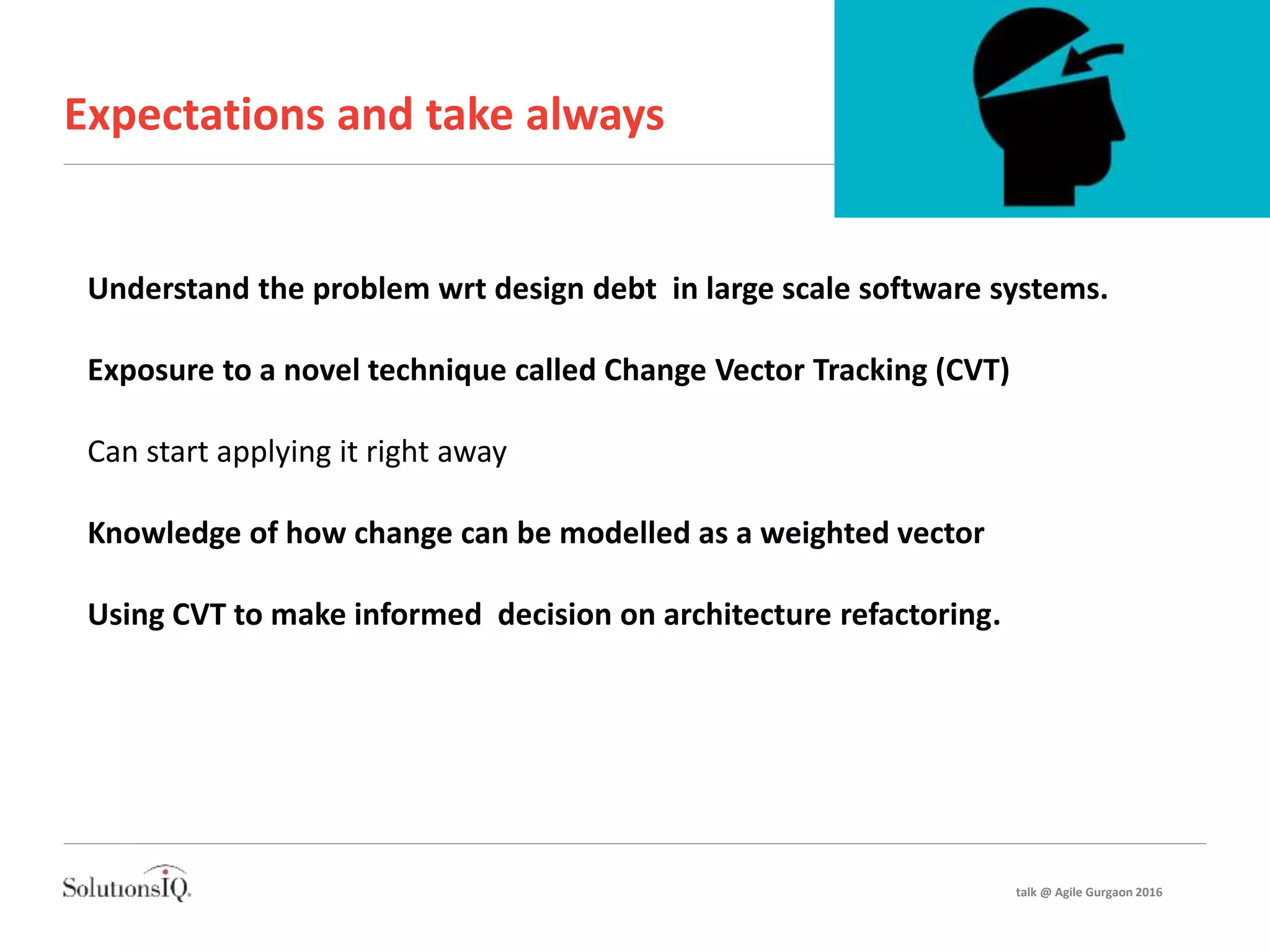 Expectations and take always
Understand the problem wrt design debt in large scale software systems.
Exposure to a novel technique called Change Vector Tracking (CVT)
Can start applying it right away
Knowledge of how change can be modelled as a weighted vector
Using CVT to make informed decision on architecture refactoring.
talk @ Agile Gurgaon 2016
 