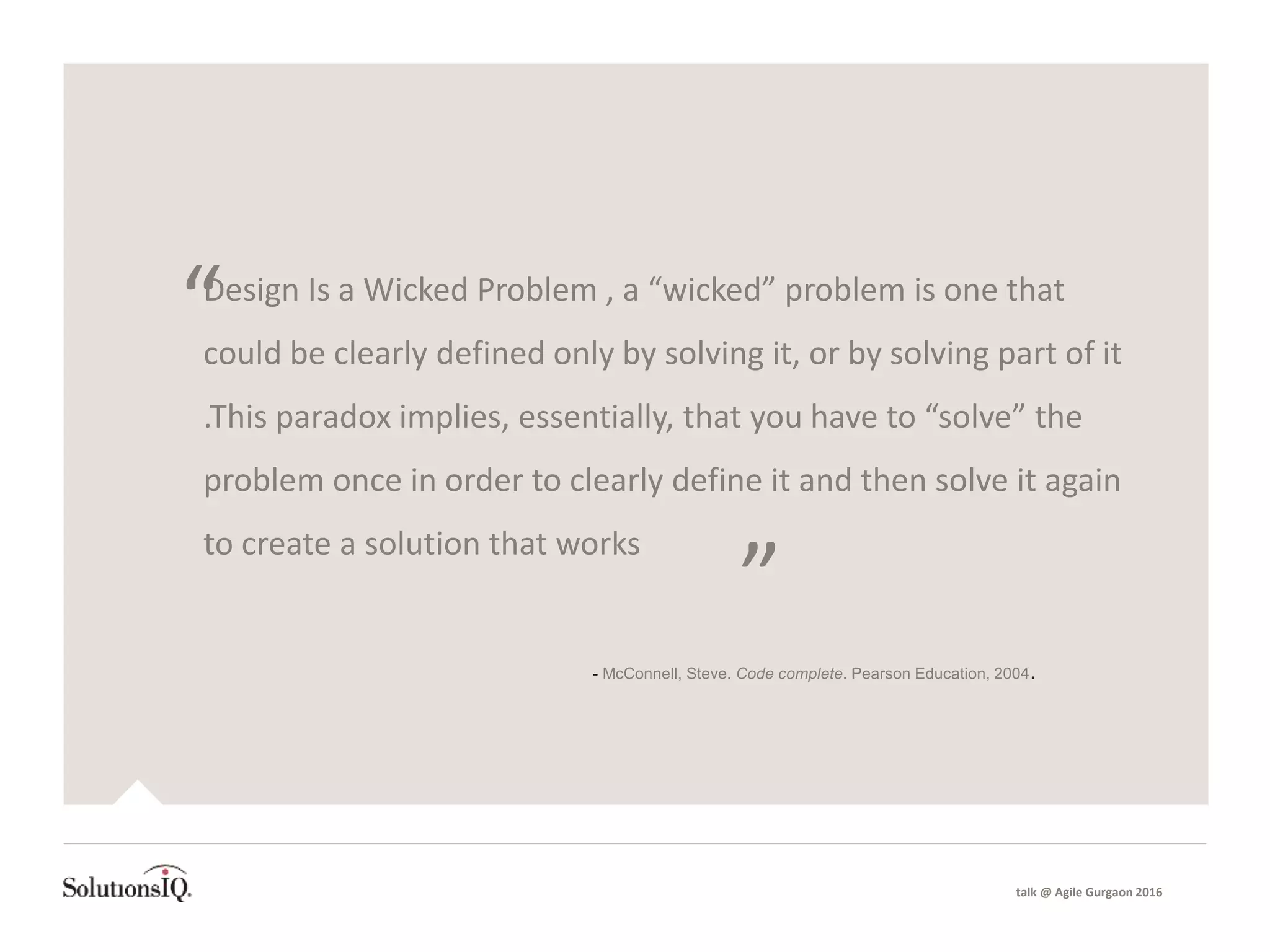 talk @ Agile Gurgaon 2016
Design Is a Wicked Problem , a “wicked” problem is one that
could be clearly defined only by solving it, or by solving part of it
.This paradox implies, essentially, that you have to “solve” the
problem once in order to clearly define it and then solve it again
to create a solution that works
“
”
- McConnell, Steve. Code complete. Pearson Education, 2004.
 