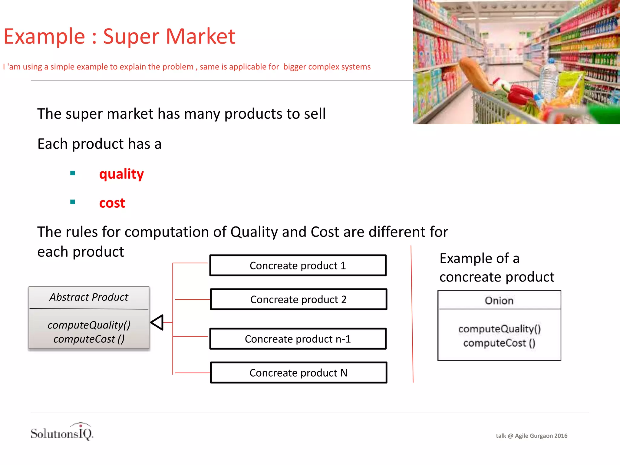 Example : Super Market
I 'am using a simple example to explain the problem , same is applicable for bigger complex systems
The super market has many products to sell
Each product has a
 quality
 cost
The rules for computation of Quality and Cost are different for
each product
Abstract Product
computeQuality()
computeCost ()
Concreate product 1
Concreate product 2
Concreate product n-1
Concreate product N
Example of a
concreate product
talk @ Agile Gurgaon 2016
 