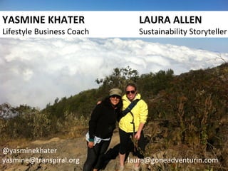 YASMINE	
  KHATER 	
   	
   	
   	
   	
  LAURA	
  ALLEN	
  
Lifestyle	
  Business	
  Coach 	
   	
   	
   	
   	
  Sustainability	
  Storyteller	
  
@yasminekhater	
  
yasmine@transpiral.org	
   	
   	
   	
   	
  laura@goneadventurin.com	
  	
  
 