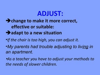 ADJUST:
change to make it more correct,
 effective or suitable:
adapt to a new situation
•If the chair is too high, you can adjust it.
•My parents had trouble adjusting to living in
an apartment.
As a teacher you have to adjust your methods to
the needs of slower children.
 