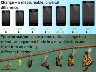 Transformation - an extreme, radical change that
orients an organized body in a new direction and
takes it to an entirely
different function.
Change – a measurable, physical
difference.
Infographic published by Neil Beyersdorf
linkedin.com/in/neilbeyersdorf
 