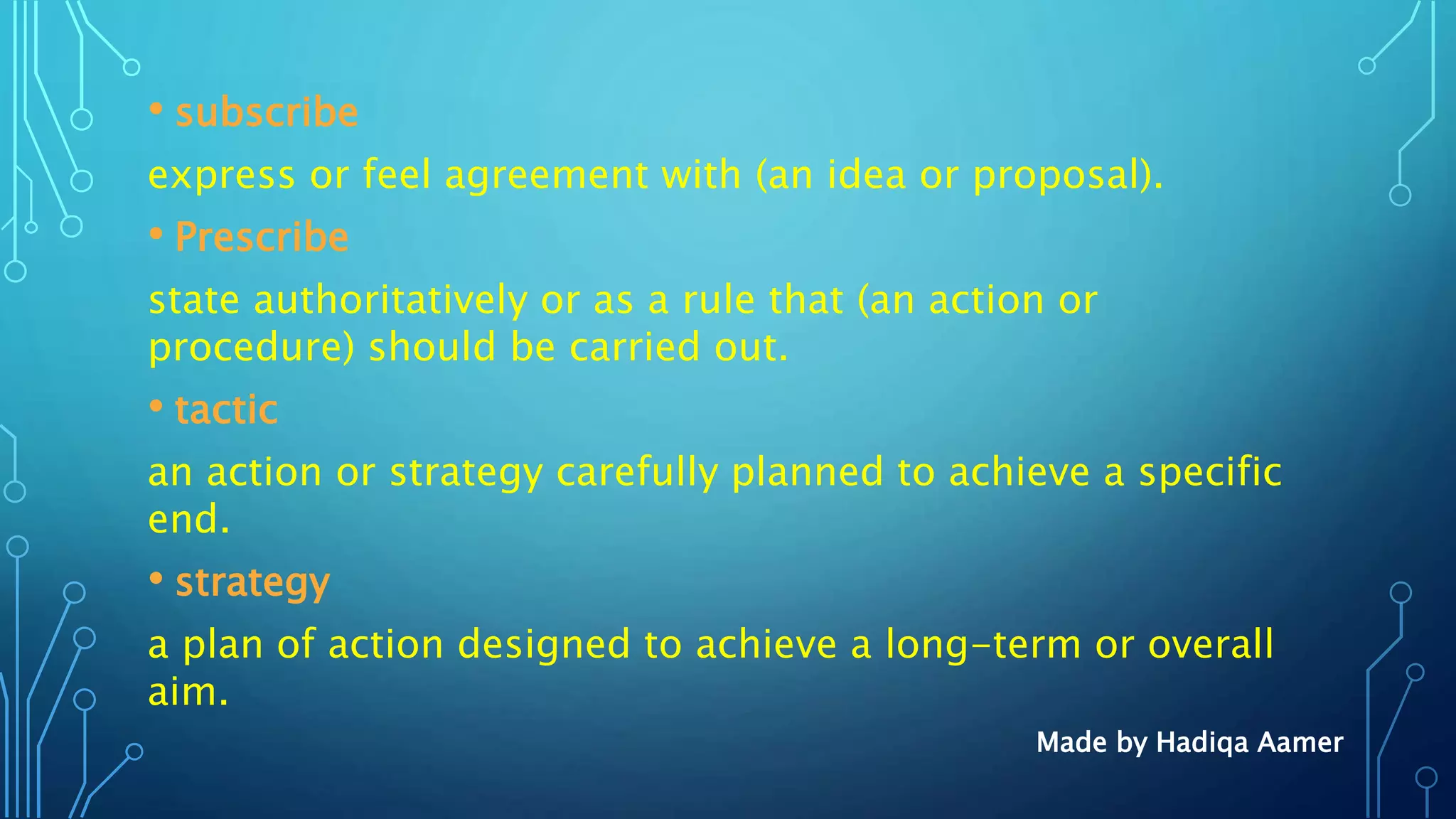 • subscribe
express or feel agreement with (an idea or proposal).
• Prescribe
state authoritatively or as a rule that (an action or
procedure) should be carried out.
• tactic
an action or strategy carefully planned to achieve a specific
end.
• strategy
a plan of action designed to achieve a long-term or overall
aim.
Made by Hadiqa Aamer
 