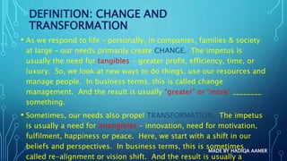 DEFINITION: CHANGE AND
TRANSFORMATION
• As we respond to life – personally, in companies, families & society
at large – our needs primarily create CHANGE. The impetus is
usually the need for tangibles - greater profit, efficiency, time, or
luxury. So, we look at new ways to do things, use our resources and
manage people. In business terms, this is called change
management. And the result is usually “greater” or “more” ________
something.
• Sometimes, our needs also propel TRANSFORMATION. The impetus
is usually a need for intangibles – innovation, need for motivation,
fulfilment, happiness or peace. Here, we start with a shift in our
beliefs and perspectives. In business terms, this is sometimes
called re-alignment or vision shift. And the result is usually a
MADE BY HADIQA AAMER
 