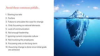 Ogilvy Consulting 13
Avoid these common pitfalls…
1. Starting too late
2. Fanfare
3. Failure to articulate the case for change
4. Only focussing on rational elements
5. Lack of communication
6. Not enough leadership
7. Ignoring current corporate culture
8. Not involving the employees
9. Focussing only on the long-term
10. Assuming change is done once initial goals
are achieved
 