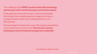 Ogilvy Consulting 9
"ThechallengeisthatCMOs'ascenttotheirloftytechnology
rolehasbeenswift,andthelearningcurvehasbeenintense.
Poorlyselected,under-performingorunderusedmarketing
technologyforcesmarketingteamsandagenciestorelyon
manualprocesses,whichhurtsmarketingefficiencyand
effectiveness.
Previousbudgetincreaseshavecomewithweightyexpectations,
someofwhichhaveyettobemet.Thetimehascomefor
marketingtoshowitsfinancialmanagementcredentials”
EwanMcIntyre,Gartneranalyst
 