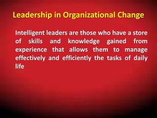 Leadership in Organizational Change
Intelligent leaders are those who have a store
of skills and knowledge gained from
experience that allows them to manage
effectively and efficiently the tasks of daily
life
 
