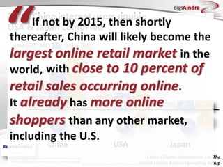 Copyright © by ian fenwick. All rights reserved
digiAindra
38%
51%
Penetration
2015: China internet users double
USA & Japan combined
https://www.bcgperspectives.com/content/articles/digital_ec
onomy_globalization_china_digital_3_0_online_empire/
China’s Digital Generations 3.0: The
Online Empire Boston Consulting Group
80%
83%
70%
72%
240
m
269
m
245
m
USA
87 88 91
JapanChina
701
m
384
m
513
m
2009 2011 2015e
If not by 2015, then shortly
thereafter, China will likely become the
largest online retail market in the
world,
“ with close to 10 percent of
retail sales occurring online.
It already has more online
shoppers than any other market,
including the U.S.
 